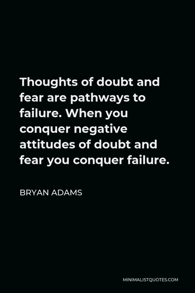 Bryan Adams Quote - Thoughts of doubt and fear are pathways to failure. When you conquer negative attitudes of doubt and fear you conquer failure.