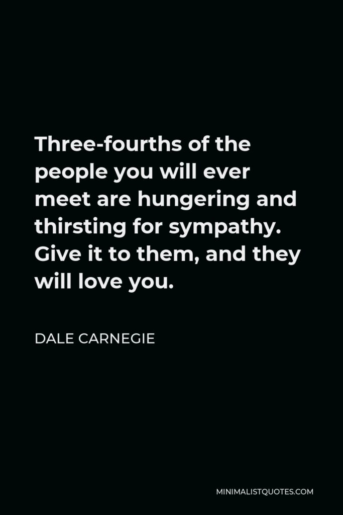 Dale Carnegie Quote - Three-fourths of the people you will ever meet are hungering and thirsting for sympathy. Give it to them, and they will love you.