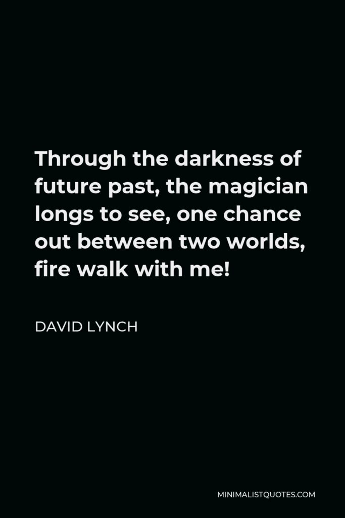 David Lynch Quote - Through the darkness of future past, the magician longs to see, one chance out between two worlds, fire walk with me!