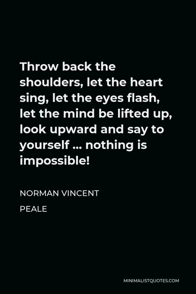 Norman Vincent Peale Quote - Throw back the shoulders, let the heart sing, let the eyes flash, let the mind be lifted up, look upward and say to yourself … nothing is impossible!