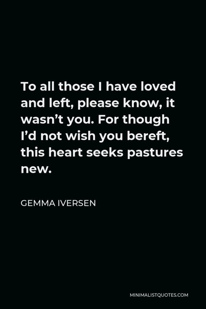 Gemma Iversen Quote - To all those I have loved and left, please know, it wasn’t you. For though I’d not wish you bereft, this heart seeks pastures new.