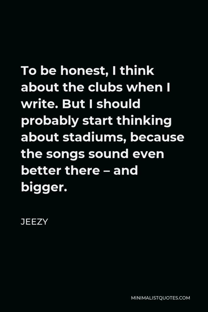 Jeezy Quote - To be honest, I think about the clubs when I write. But I should probably start thinking about stadiums, because the songs sound even better there – and bigger.