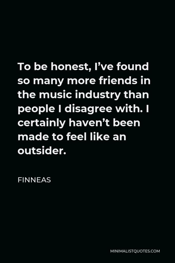 Finneas Quote - To be honest, I’ve found so many more friends in the music industry than people I disagree with. I certainly haven’t been made to feel like an outsider.