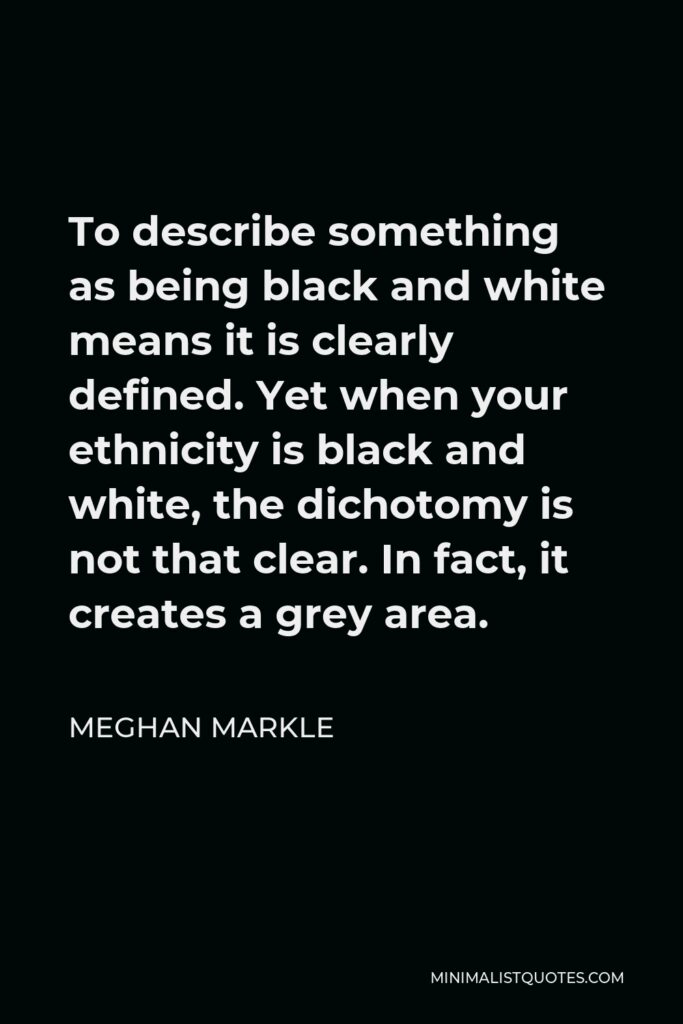 Meghan Markle Quote - To describe something as being black and white means it is clearly defined. Yet when your ethnicity is black and white, the dichotomy is not that clear. In fact, it creates a grey area.