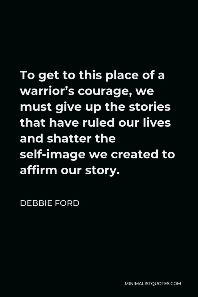 Debbie Ford Quote - To get to this place of a warrior’s courage, we must give up the stories that have ruled our lives and shatter the self-image we created to affirm our story.