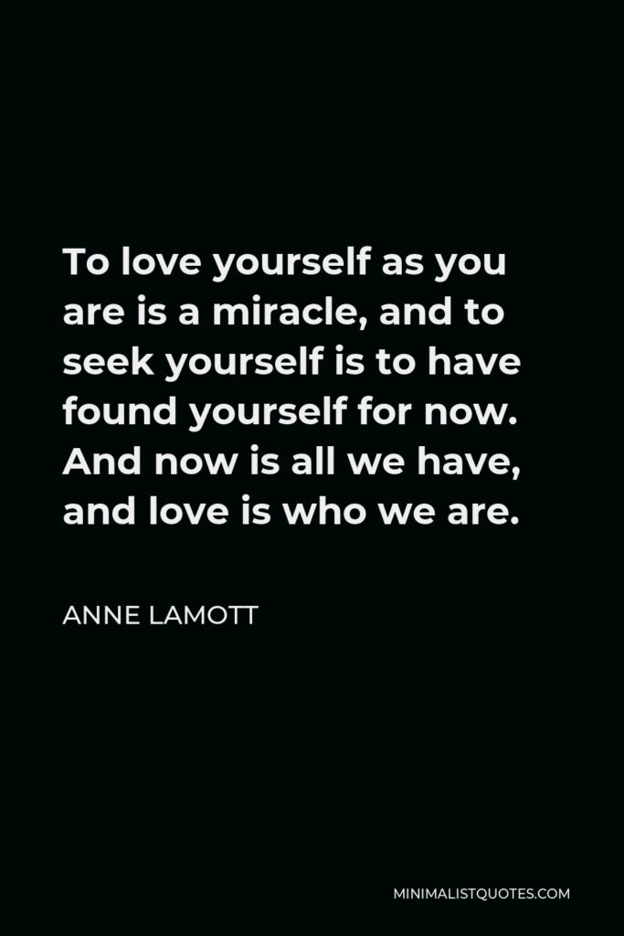 Anne Lamott Quote - To love yourself as you are is a miracle, and to seek yourself is to have found yourself for now. And now is all we have, and love is who we are.
