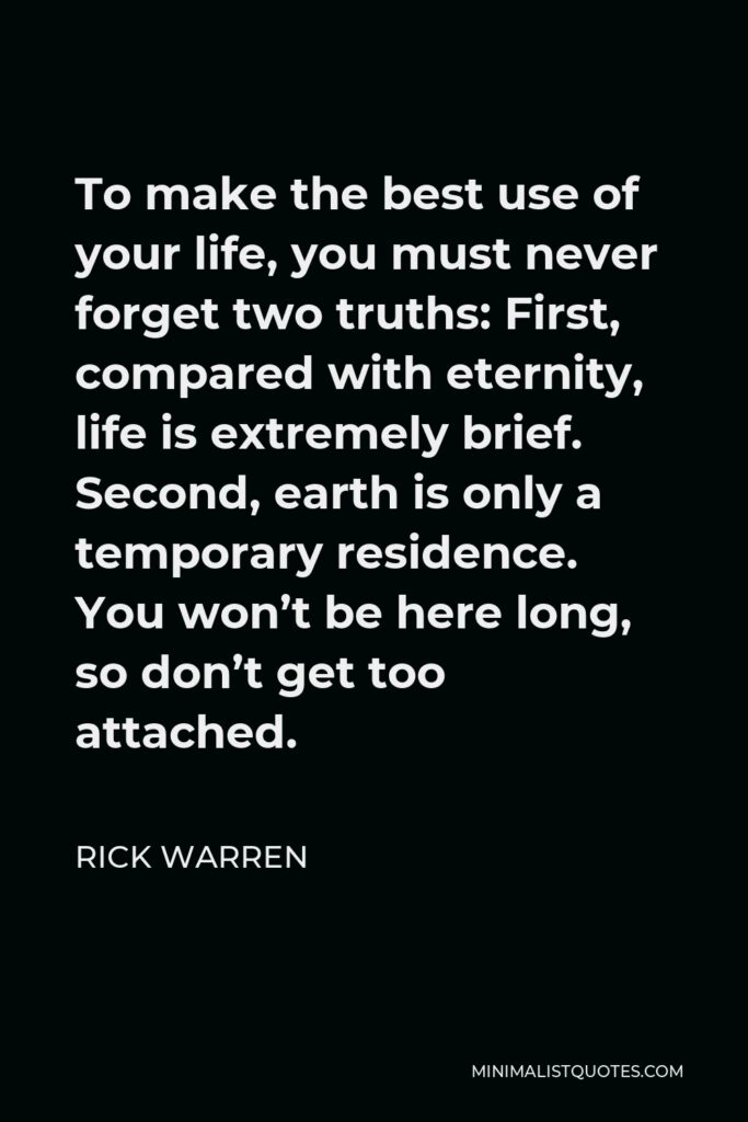 Rick Warren Quote - To make the best use of your life, you must never forget two truths: First, compared with eternity, life is extremely brief. Second, earth is only a temporary residence. You won’t be here long, so don’t get too attached.