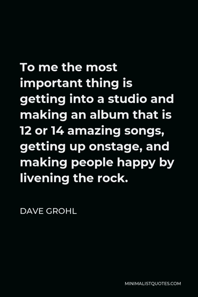Dave Grohl Quote - To me the most important thing is getting into a studio and making an album that is 12 or 14 amazing songs, getting up onstage, and making people happy by livening the rock.