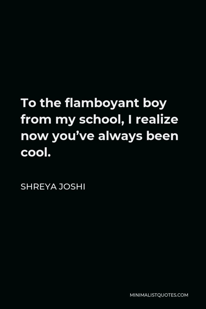 Shreya Joshi Quote - To the flamboyant boy from my school, I realize now you’ve always been cool.