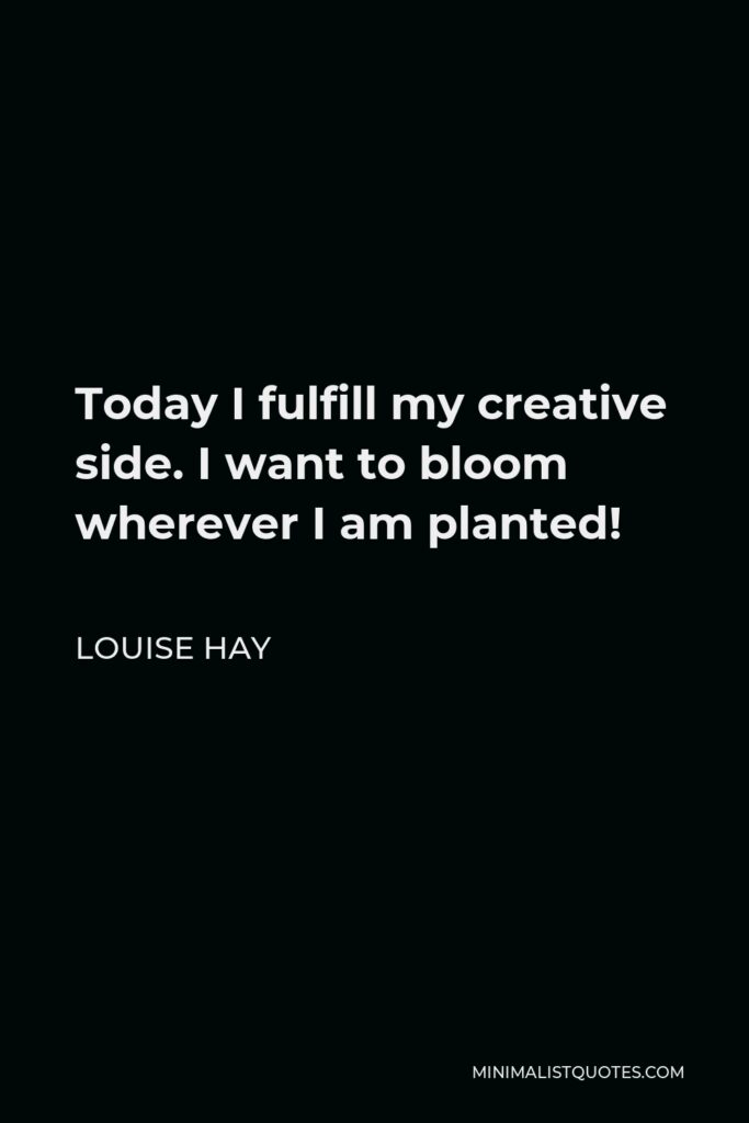 Louise Hay Quote - Today I fulfill my creative side. I want to bloom wherever I am planted!