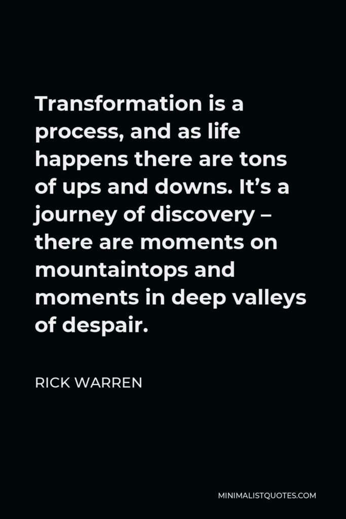 Rick Warren Quote - Transformation is a process, and as life happens there are tons of ups and downs. It’s a journey of discovery – there are moments on mountaintops and moments in deep valleys of despair.
