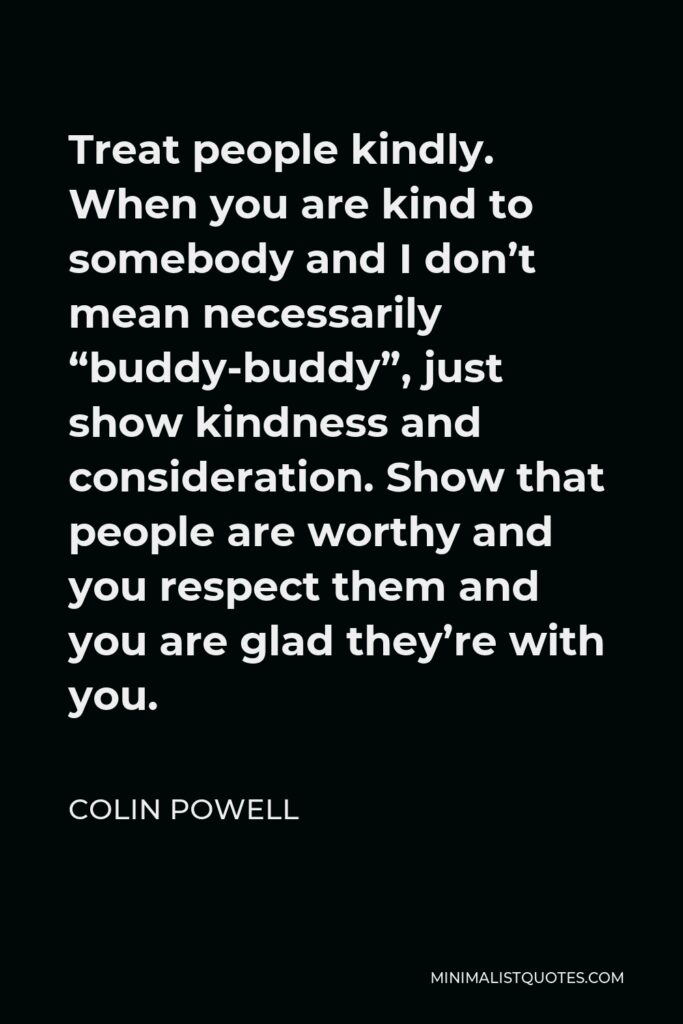 Colin Powell Quote - Treat people kindly. When you are kind to somebody and I don’t mean necessarily “buddy-buddy”, just show kindness and consideration. Show that people are worthy and you respect them and you are glad they’re with you.