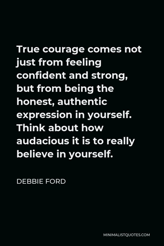 Debbie Ford Quote - True courage comes not just from feeling confident and strong, but from being the honest, authentic expression in yourself. Think about how audacious it is to really believe in yourself.