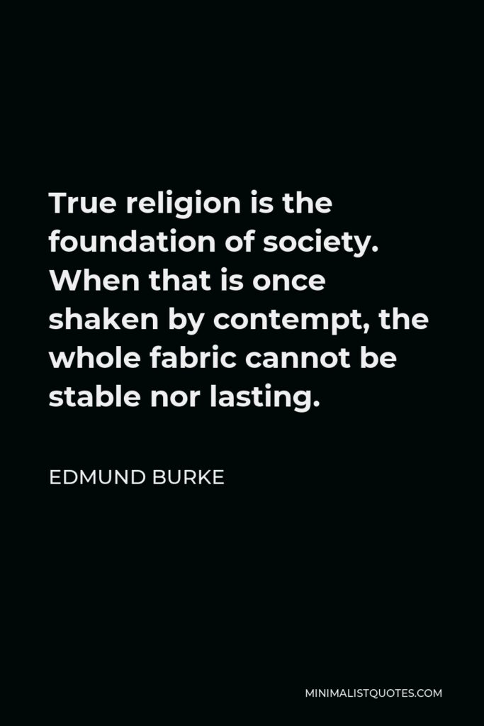 Edmund Burke Quote - True religion is the foundation of society. When that is once shaken by contempt, the whole fabric cannot be stable nor lasting.
