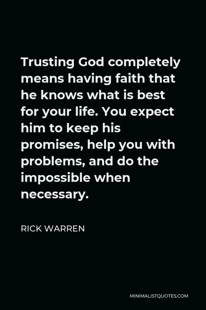 Rick Warren Quote - Trusting God completely means having faith that he knows what is best for your life. You expect him to keep his promises, help you with problems, and do the impossible when necessary.