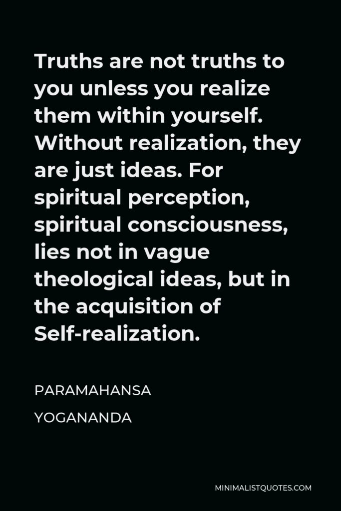 Paramahansa Yogananda Quote - Truths are not truths to you unless you realize them within yourself. Without realization, they are just ideas. For spiritual perception, spiritual consciousness, lies not in vague theological ideas, but in the acquisition of Self-realization.