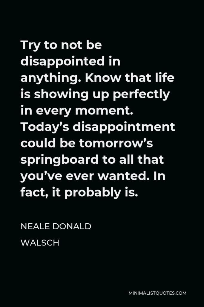 Neale Donald Walsch Quote - Try to not be disappointed in anything. Know that life is showing up perfectly in every moment. Today’s disappointment could be tomorrow’s springboard to all that you’ve ever wanted. In fact, it probably is.