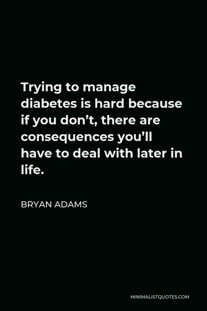 Bryan Adams Quote - Trying to manage diabetes is hard because if you don’t, there are consequences you’ll have to deal with later in life.