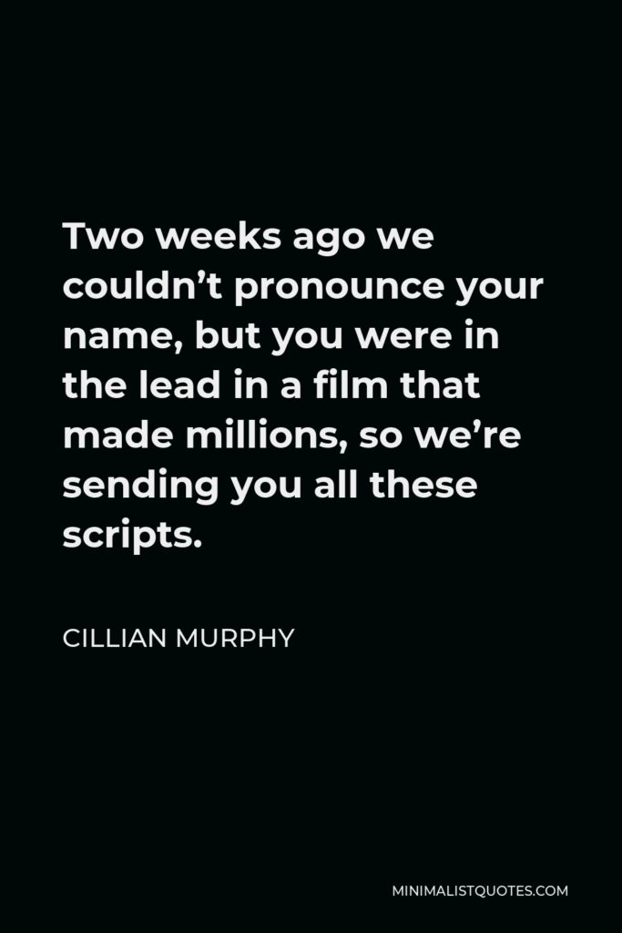 Cillian Murphy Quote - Two weeks ago we couldn’t pronounce your name, but you were in the lead in a film that made millions, so we’re sending you all these scripts.