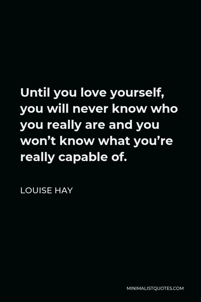 Louise Hay Quote - Until you love yourself, you will never know who you really are and you won’t know what you’re really capable of.