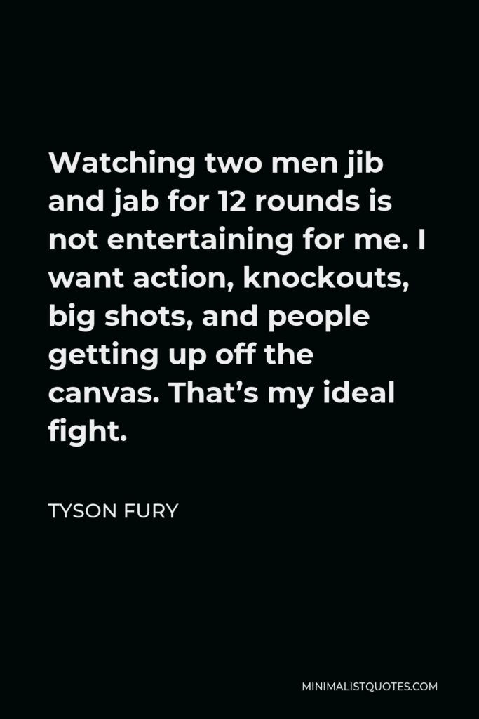 Tyson Fury Quote - Watching two men jib and jab for 12 rounds is not entertaining for me. I want action, knockouts, big shots, and people getting up off the canvas. That’s my ideal fight.