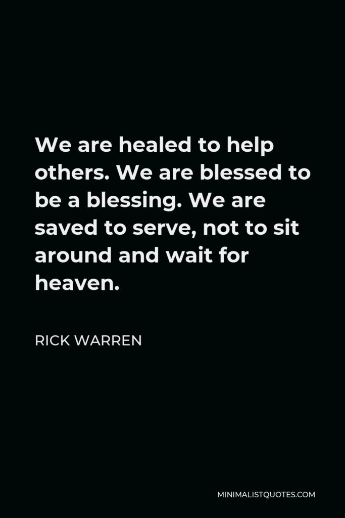 Rick Warren Quote - We are healed to help others. We are blessed to be a blessing. We are saved to serve, not to sit around and wait for heaven.