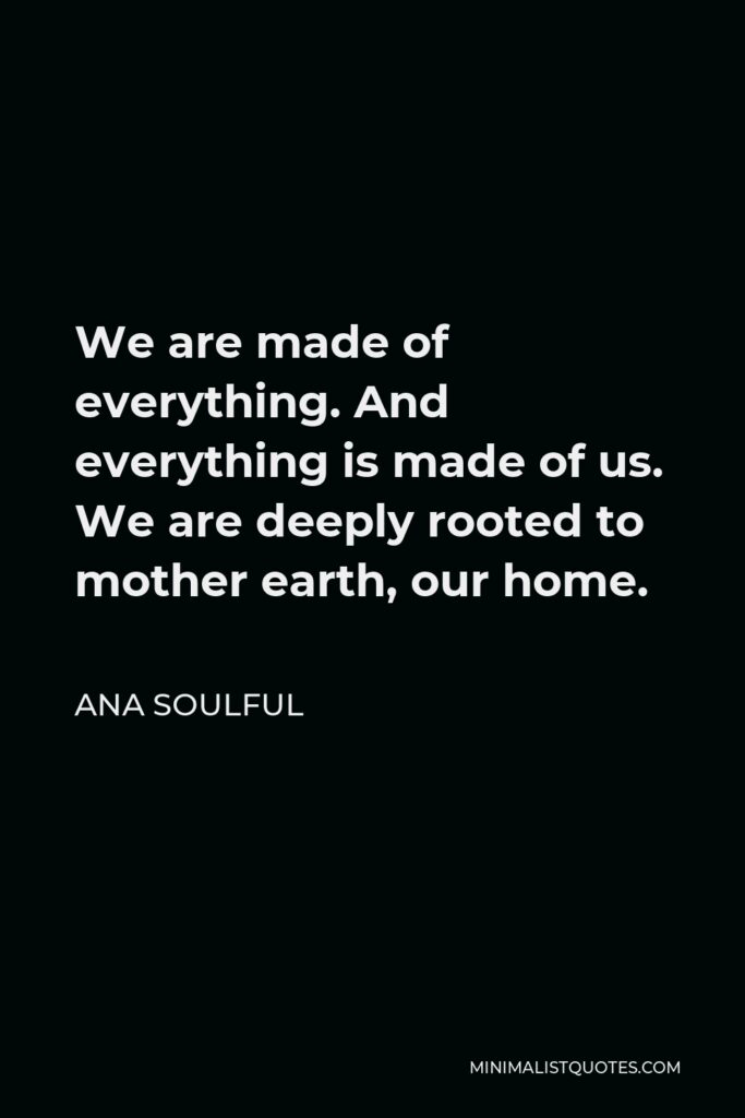 Ana Soulful Quote - We are made of everything. And everything is made of us. We are deeply rooted to mother earth, our home.
