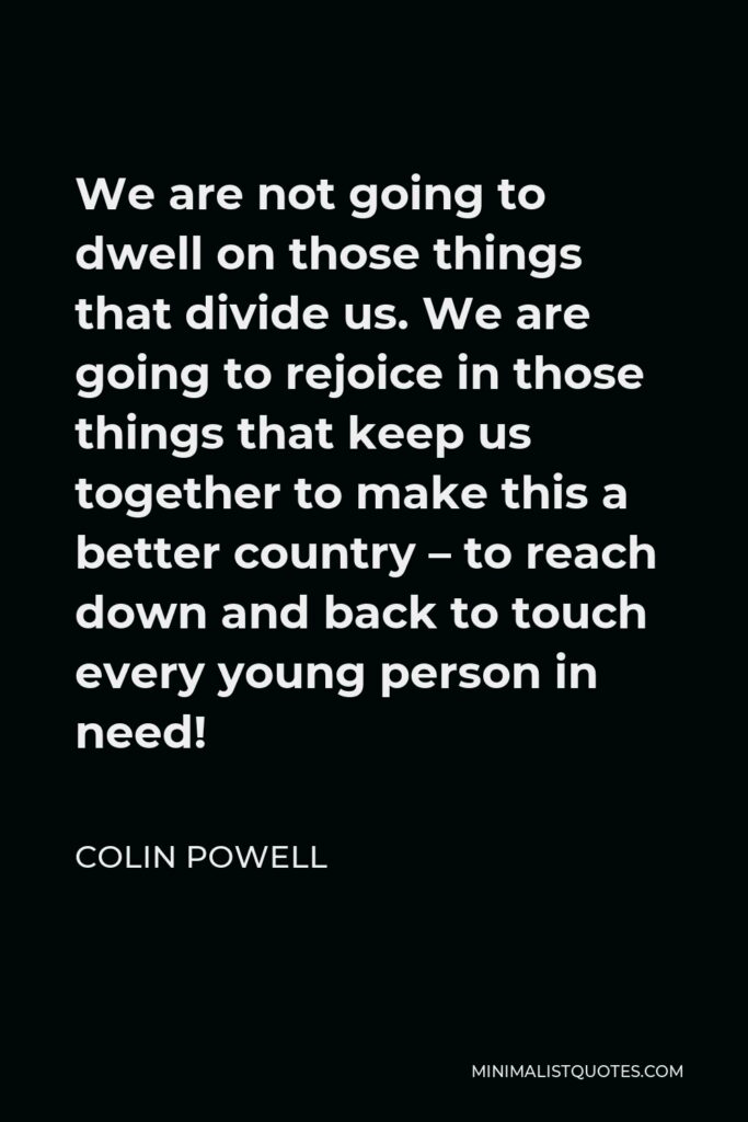 Colin Powell Quote - We are not going to dwell on those things that divide us. We are going to rejoice in those things that keep us together to make this a better country – to reach down and back to touch every young person in need!