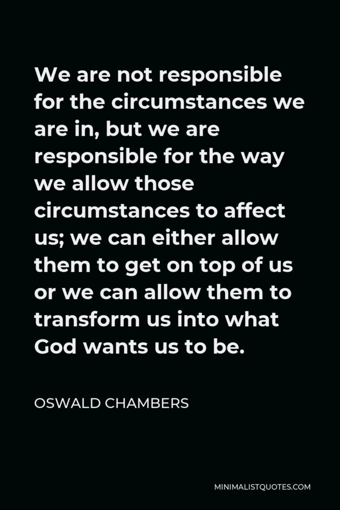 Oswald Chambers Quote - We are not responsible for the circumstances we are in, but we are responsible for the way we allow those circumstances to affect us; we can either allow them to get on top of us or we can allow them to transform us into what God wants us to be.