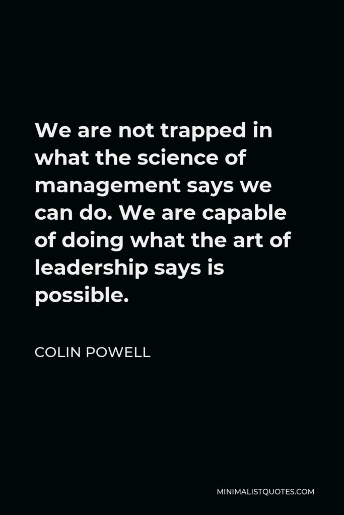 Colin Powell Quote - We are not trapped in what the science of management says we can do. We are capable of doing what the art of leadership says is possible.