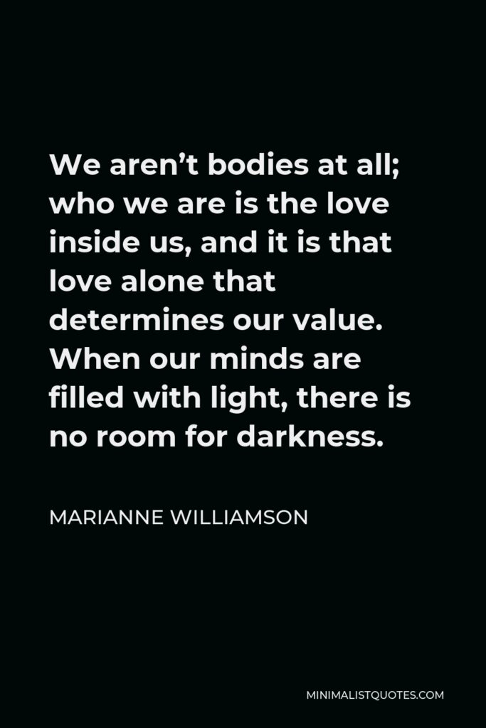 Marianne Williamson Quote - We aren’t bodies at all; who we are is the love inside us, and it is that love alone that determines our value. When our minds are filled with light, there is no room for darkness.