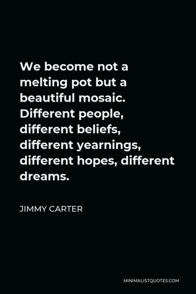 Jimmy Carter Quote - We become not a melting pot but a beautiful mosaic. Different people, different beliefs, different yearnings, different hopes, different dreams.