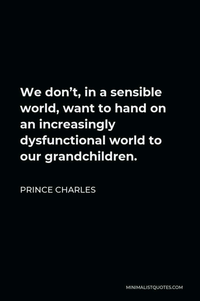 Prince Charles Quote - We don’t, in a sensible world, want to hand on an increasingly dysfunctional world to our grandchildren.