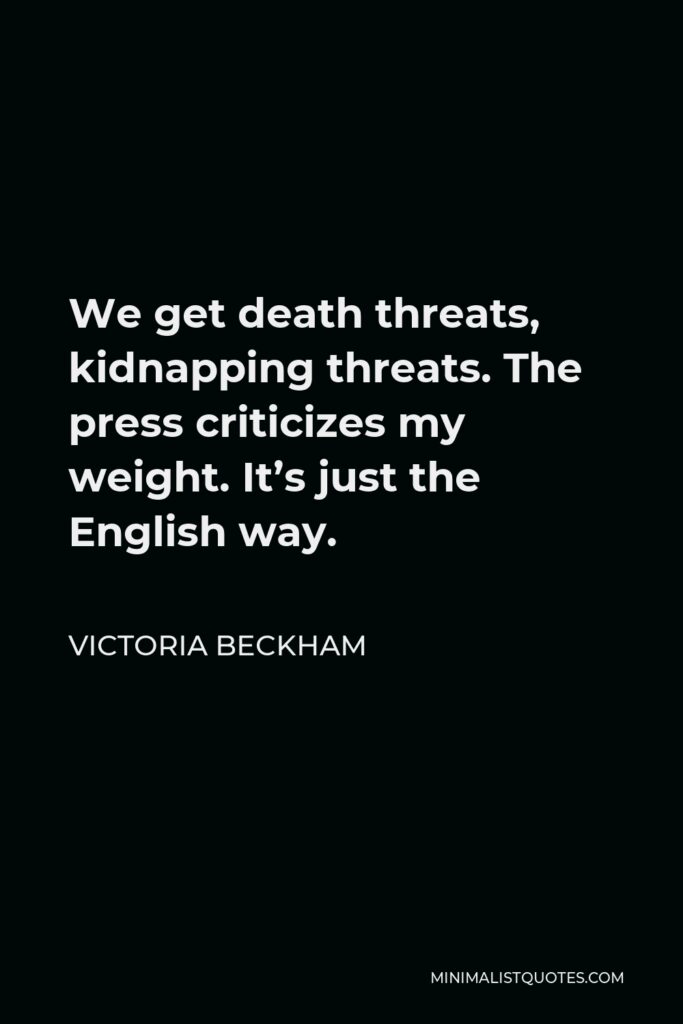 Victoria Beckham Quote - We get death threats, kidnapping threats. The press criticizes my weight. It’s just the English way.