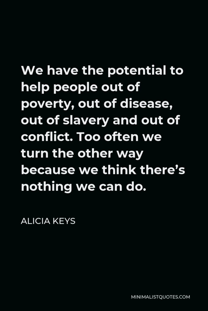 Alicia Keys Quote - We have the potential to help people out of poverty, out of disease, out of slavery and out of conflict. Too often we turn the other way because we think there’s nothing we can do.