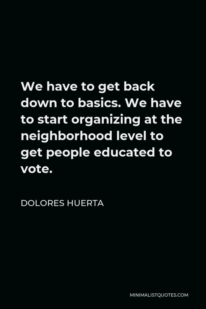 Dolores Huerta Quote - We have to get back down to basics. We have to start organizing at the neighborhood level to get people educated to vote.