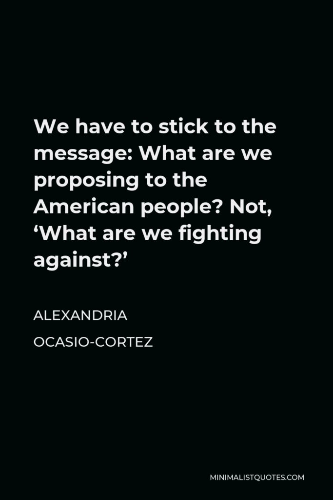 Alexandria Ocasio-Cortez Quote - We have to stick to the message: What are we proposing to the American people? Not, ‘What are we fighting against?’