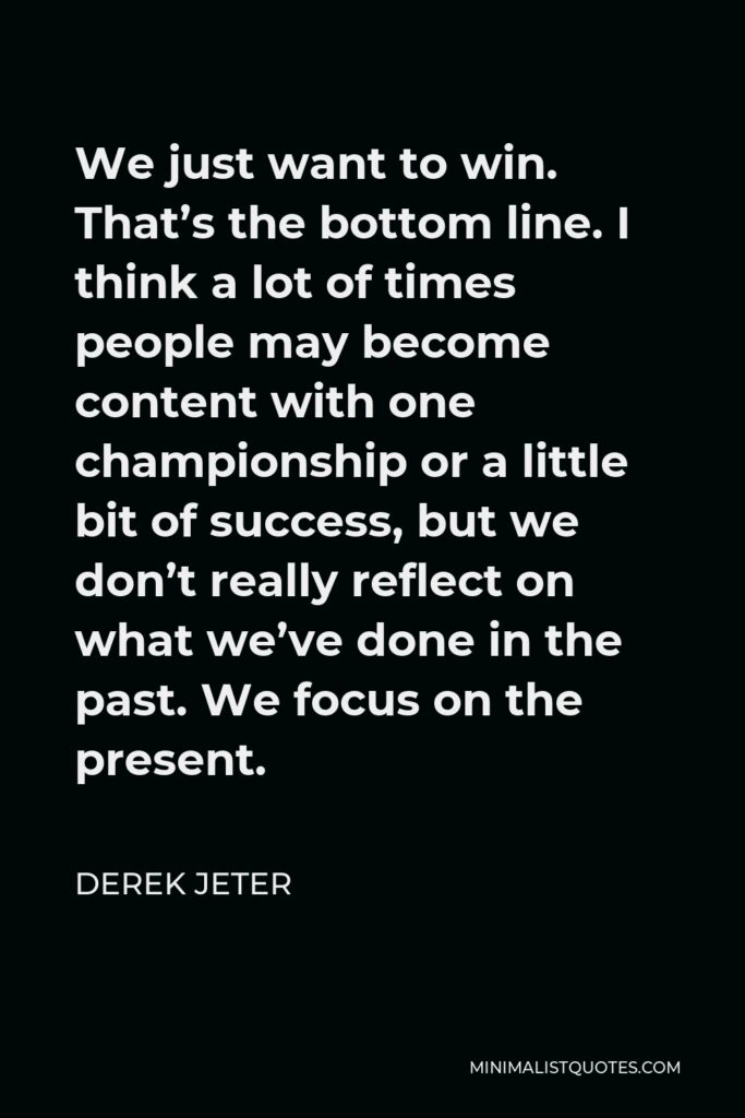 Derek Jeter Quote - We just want to win. That’s the bottom line. I think a lot of times people may become content with one championship or a little bit of success, but we don’t really reflect on what we’ve done in the past. We focus on the present.