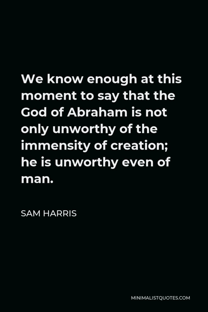 Sam Harris Quote - We know enough at this moment to say that the God of Abraham is not only unworthy of the immensity of creation; he is unworthy even of man.