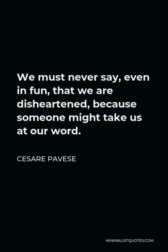 Cesare Pavese Quote - We must never say, even in fun, that we are disheartened, because someone might take us at our word.