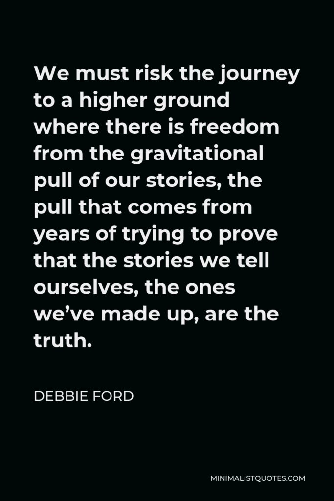 Debbie Ford Quote - We must risk the journey to a higher ground where there is freedom from the gravitational pull of our stories, the pull that comes from years of trying to prove that the stories we tell ourselves, the ones we’ve made up, are the truth.