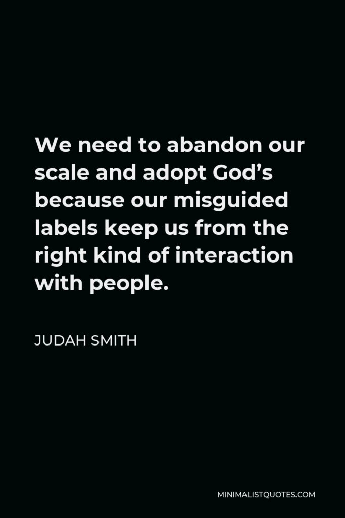 Judah Smith Quote - We need to abandon our scale and adopt God’s because our misguided labels keep us from the right kind of interaction with people.