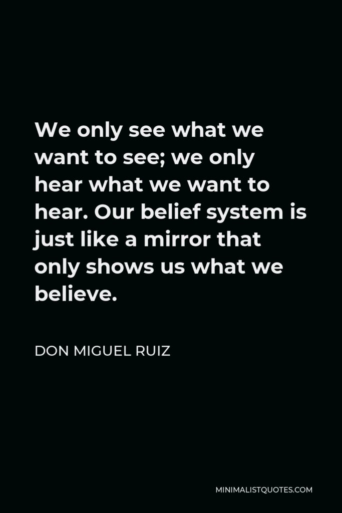 Don Miguel Ruiz Quote - We only see what we want to see; we only hear what we want to hear. Our belief system is just like a mirror that only shows us what we believe.