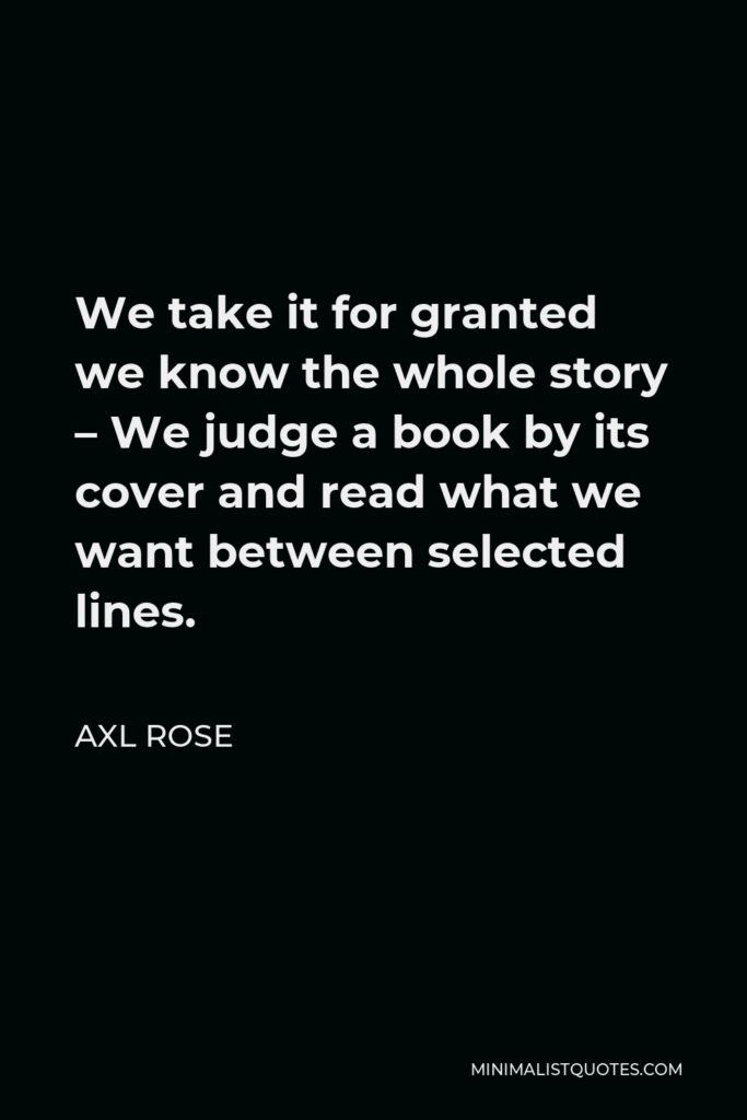 Axl Rose Quote - We take it for granted we know the whole story – We judge a book by its cover and read what we want between selected lines.