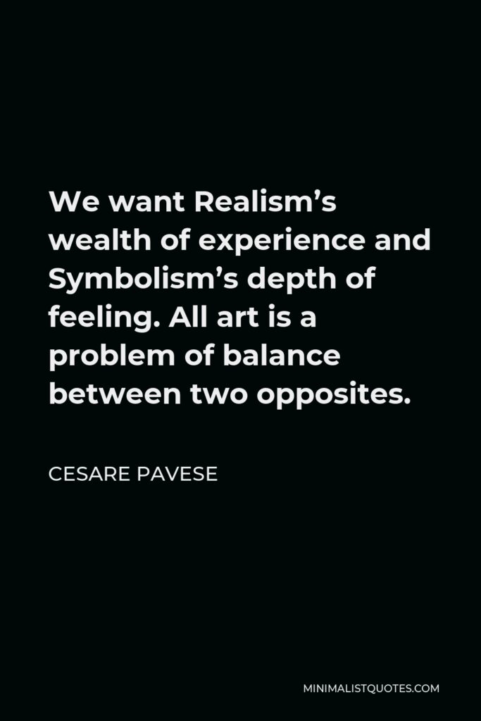 Cesare Pavese Quote - We want Realism’s wealth of experience and Symbolism’s depth of feeling. All art is a problem of balance between two opposites.