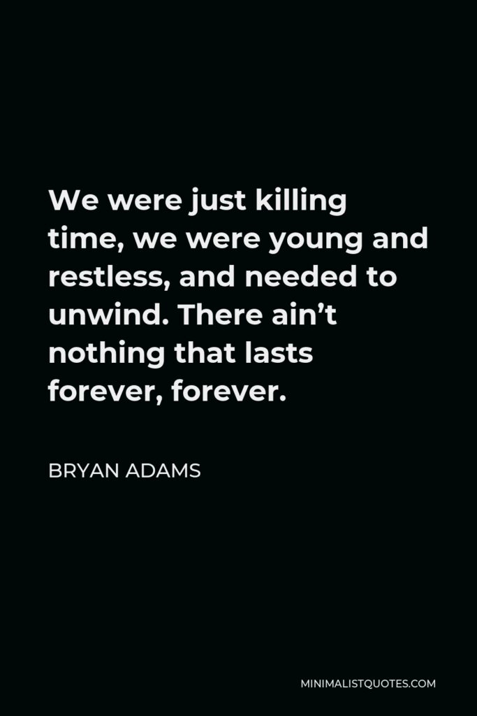 Bryan Adams Quote - We were just killing time, we were young and restless, and needed to unwind. There ain’t nothing that lasts forever, forever.