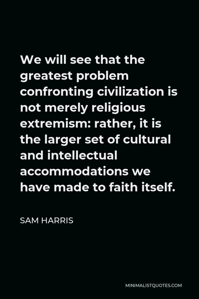 Sam Harris Quote - We will see that the greatest problem confronting civilization is not merely religious extremism: rather, it is the larger set of cultural and intellectual accommodations we have made to faith itself.