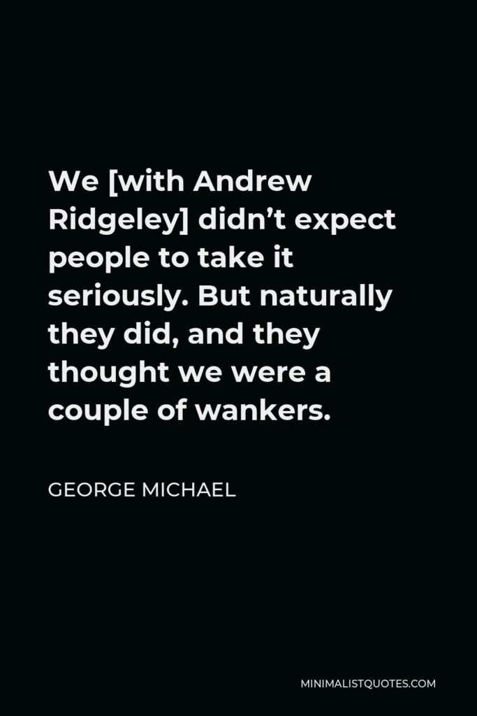 George Michael Quote - We [with Andrew Ridgeley] didn’t expect people to take it seriously. But naturally they did, and they thought we were a couple of wankers.