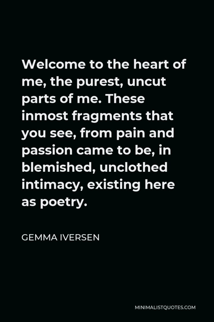 Gemma Iversen Quote - Welcome to the heart of me, the purest, uncut parts of me. These inmost fragments that you see, from pain and passion came to be, in blemished, unclothed intimacy, existing here as poetry.