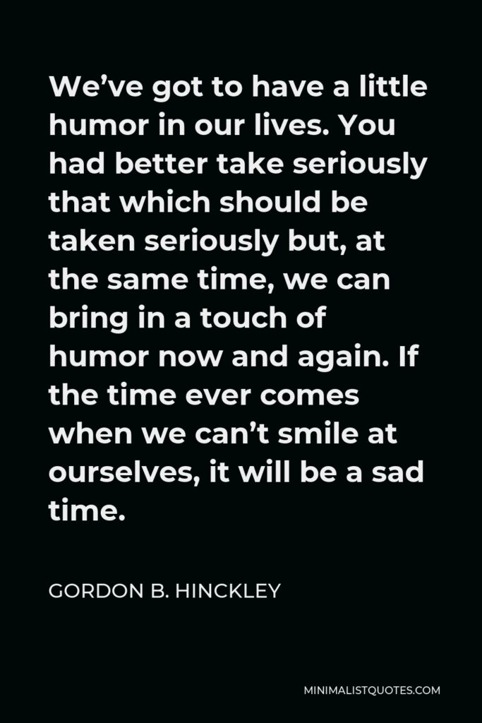 Gordon B. Hinckley Quote - We’ve got to have a little humor in our lives. You had better take seriously that which should be taken seriously but, at the same time, we can bring in a touch of humor now and again. If the time ever comes when we can’t smile at ourselves, it will be a sad time.
